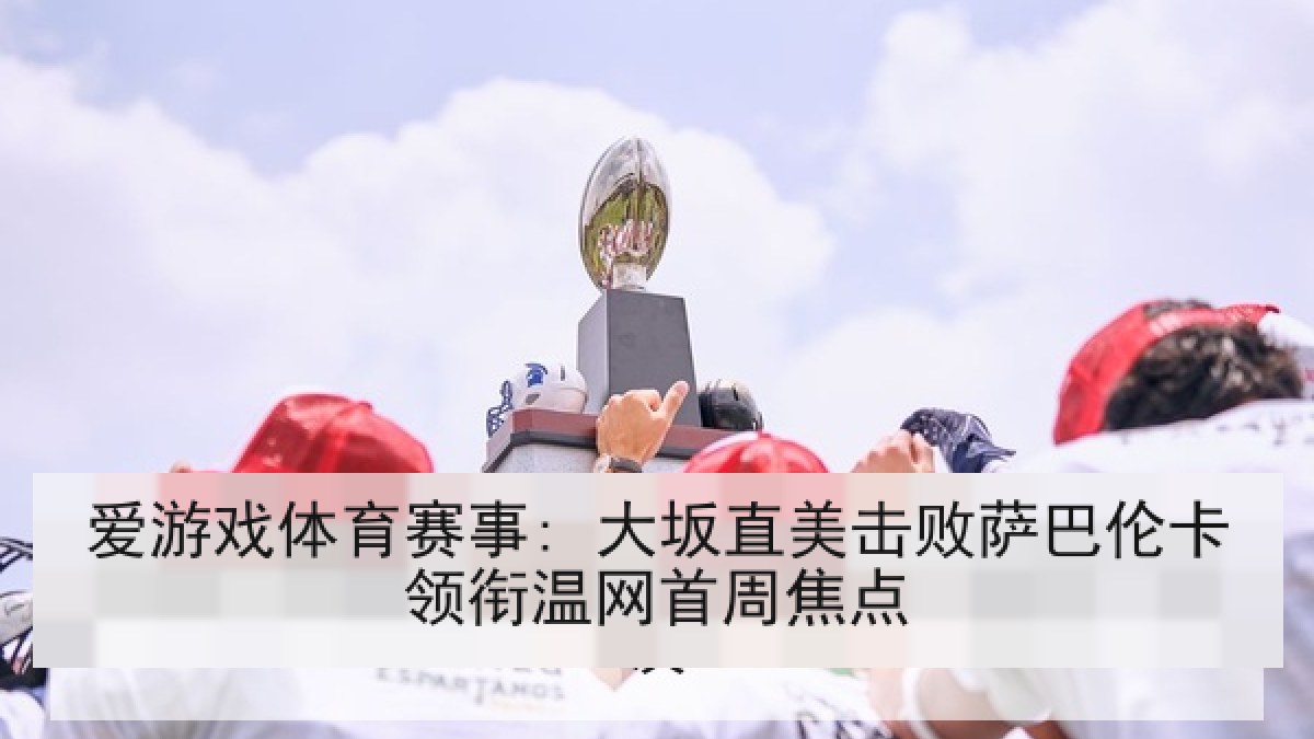 爱游戏体育赛事: 大坂直美击败萨巴伦卡领衔温网首周焦点